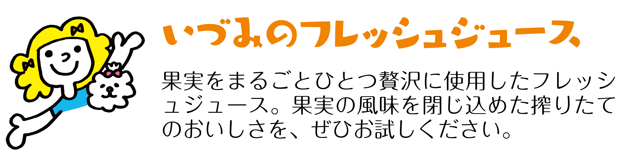 果実をまるごとひとつ贅沢に使用したフレッシュジュース。果実の風味を閉じ込めた搾りたてのおいしさを、ぜひお試しください。いづみのフレッシュジュース